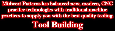 Tool Building: Midwest Patterns has balanced new, modern, CNC practice technologies with traditional machine practices to supply you with the best quality tooling. Tool Building: Midwest Patterns has balanced new, modern, CNC practice technologies with traditional machine practices to supply you with the best quality tooling.